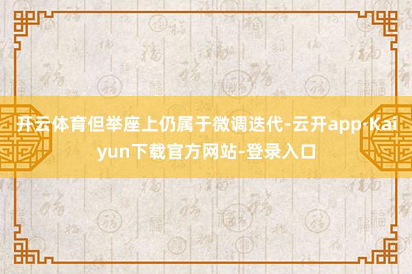 开云体育但举座上仍属于微调迭代-云开app·Kaiyun下载官方网站-登录入口