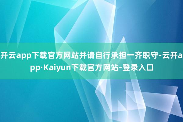 开云app下载官方网站并请自行承担一齐职守-云开app·Kaiyun下载官方网站-登录入口