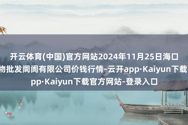 开云体育(中国)官方网站2024年11月25日海口市菜篮子江楠农产物批发阛阓有限公司价钱行情-云开app·Kaiyun下载官方网站-登录入口