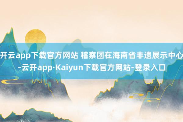 开云app下载官方网站 稽察团在海南省非遗展示中心-云开app·Kaiyun下载官方网站-登录入口