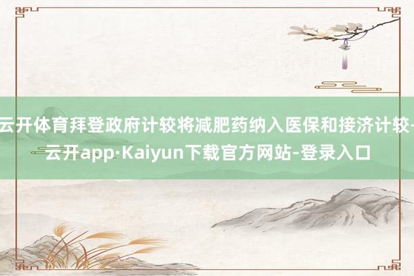 云开体育拜登政府计较将减肥药纳入医保和接济计较-云开app·Kaiyun下载官方网站-登录入口