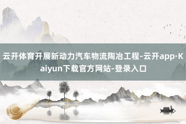 云开体育开展新动力汽车物流陶冶工程-云开app·Kaiyun下载官方网站-登录入口