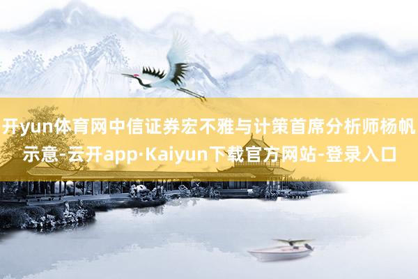 开yun体育网　　中信证券宏不雅与计策首席分析师杨帆示意-云开app·Kaiyun下载官方网站-登录入口
