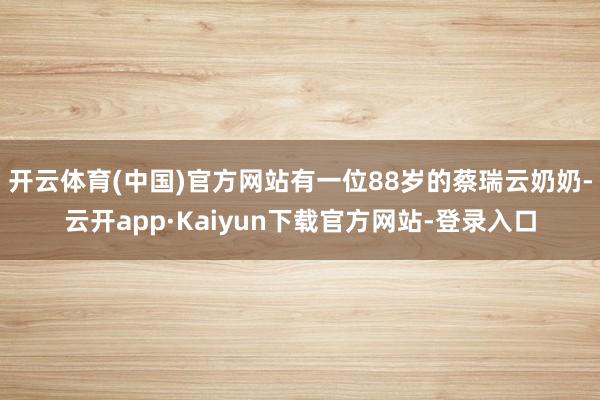 开云体育(中国)官方网站有一位88岁的蔡瑞云奶奶-云开app·Kaiyun下载官方网站-登录入口