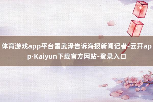 体育游戏app平台雷武泽告诉海报新闻记者-云开app·Kaiyun下载官方网站-登录入口