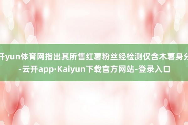 开yun体育网指出其所售红薯粉丝经检测仅含木薯身分-云开app·Kaiyun下载官方网站-登录入口