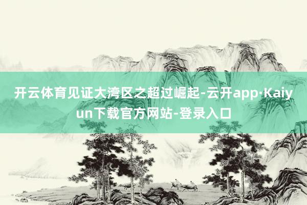 开云体育见证大湾区之超过崛起-云开app·Kaiyun下载官方网站-登录入口