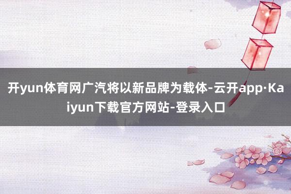 开yun体育网广汽将以新品牌为载体-云开app·Kaiyun下载官方网站-登录入口