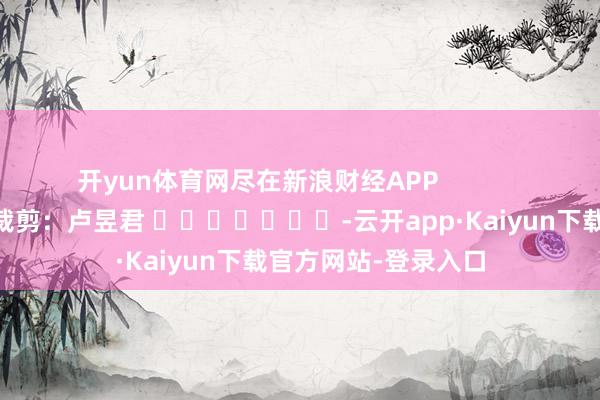 开yun体育网尽在新浪财经APP            						背负裁剪：卢昱君 							-云开app·Kaiyun下载官方网站-登录入口