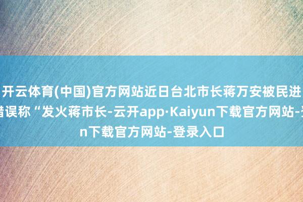 开云体育(中国)官方网站近日台北市长蒋万安被民进党议员错误称“发火蒋市长-云开app·Kaiyun下载官方网站-登录入口
