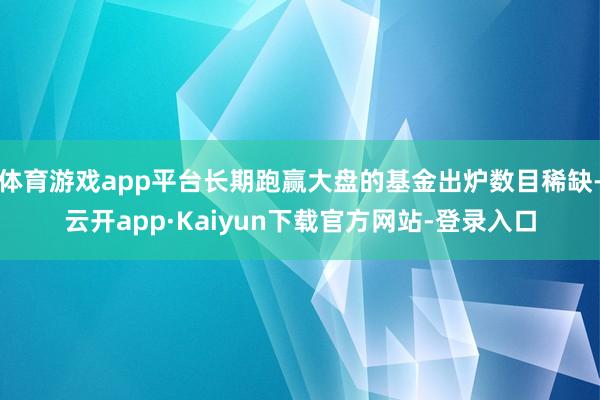 体育游戏app平台长期跑赢大盘的基金出炉数目稀缺-云开app·Kaiyun下载官方网站-登录入口