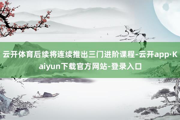 云开体育后续将连续推出三门进阶课程-云开app·Kaiyun下载官方网站-登录入口