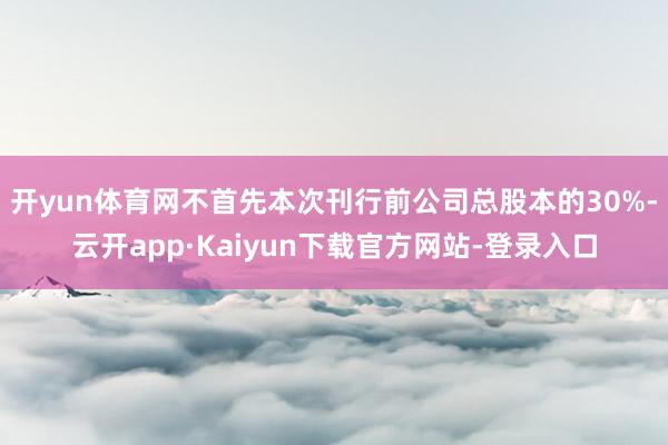 开yun体育网不首先本次刊行前公司总股本的30%-云开app·Kaiyun下载官方网站-登录入口