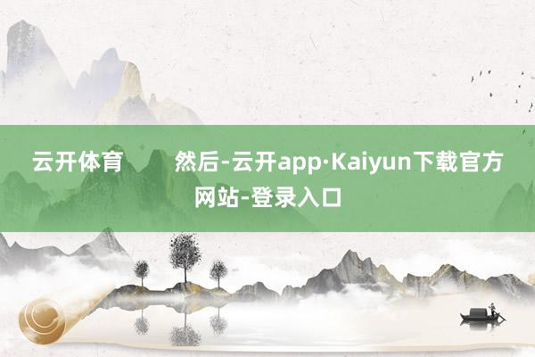 云开体育 然后-云开app·Kaiyun下载官方网站-登录入口