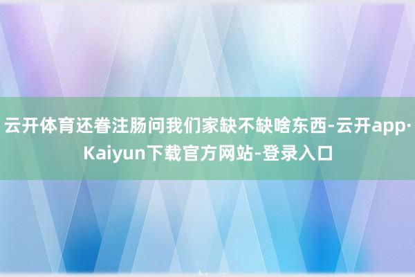 云开体育还眷注肠问我们家缺不缺啥东西-云开app·Kaiyun下载官方网站-登录入口