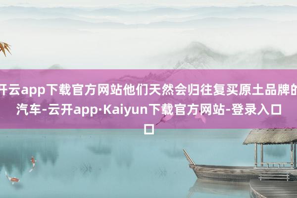 开云app下载官方网站他们天然会归往复买原土品牌的汽车-云开app·Kaiyun下载官方网站-登录入口