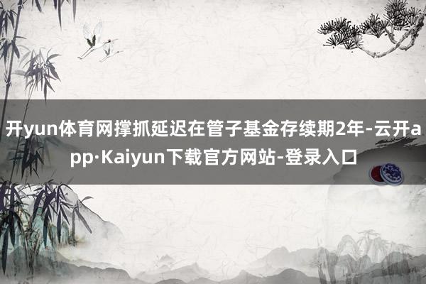 开yun体育网撑抓延迟在管子基金存续期2年-云开app·Kaiyun下载官方网站-登录入口