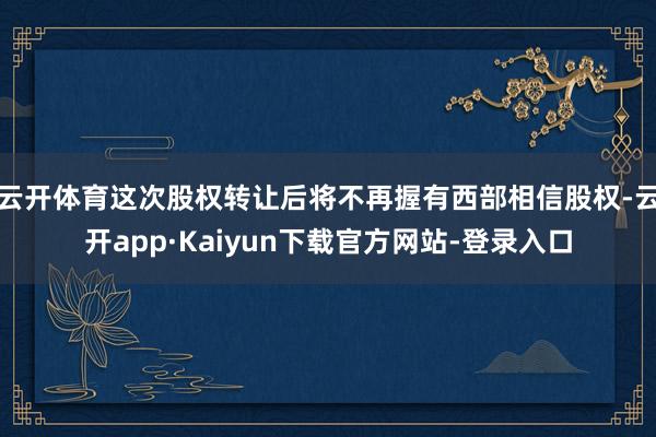 云开体育这次股权转让后将不再握有西部相信股权-云开app·Kaiyun下载官方网站-登录入口