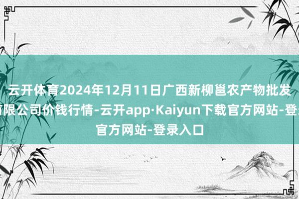 云开体育2024年12月11日广西新柳邕农产物批发市集有限公司价钱行情-云开app·Kaiyun下载官方网站-登录入口