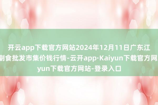 开云app下载官方网站2024年12月11日广东江门水产冻品副食批发市集价钱行情-云开app·Kaiyun下载官方网站-登录入口