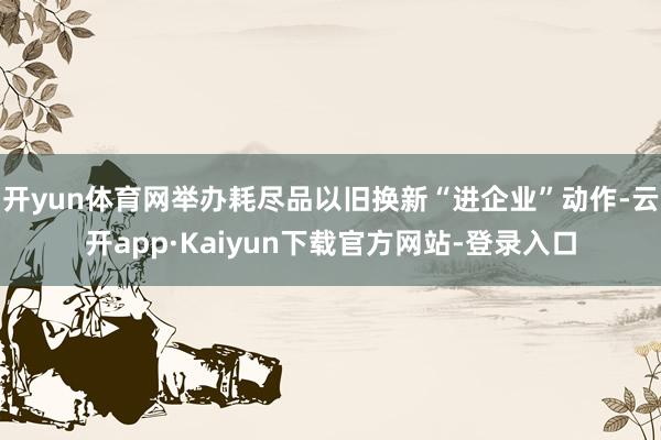 开yun体育网举办耗尽品以旧换新“进企业”动作-云开app·Kaiyun下载官方网站-登录入口