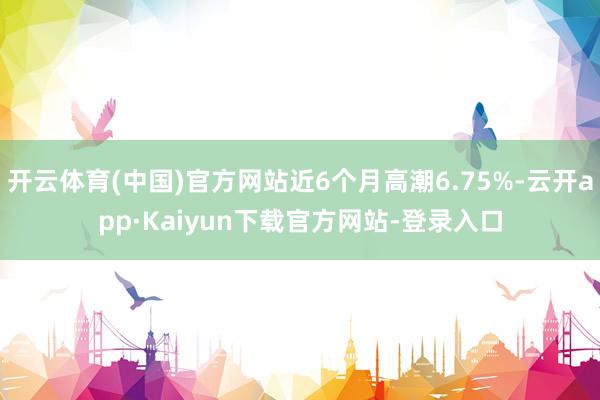 开云体育(中国)官方网站近6个月高潮6.75%-云开app·Kaiyun下载官方网站-登录入口