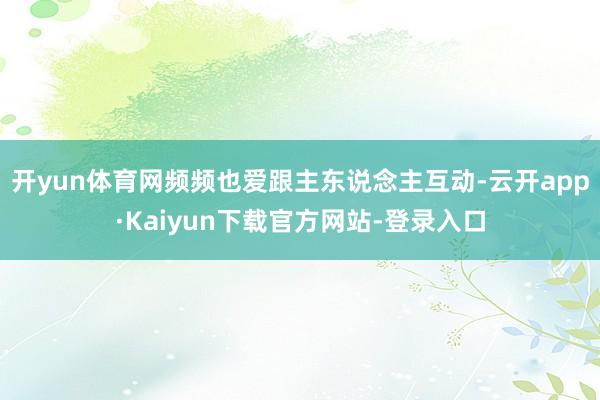 开yun体育网频频也爱跟主东说念主互动-云开app·Kaiyun下载官方网站-登录入口