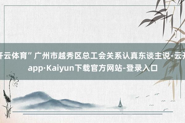 开云体育”广州市越秀区总工会关系认真东谈主说-云开app·Kaiyun下载官方网站-登录入口