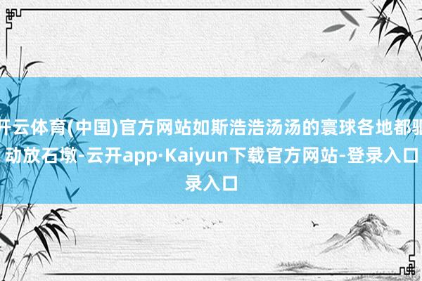 开云体育(中国)官方网站如斯浩浩汤汤的寰球各地都驱动放石墩-云开app·Kaiyun下载官方网站-登录入口