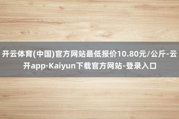 开云体育(中国)官方网站最低报价10.80元/公斤-云开app·Kaiyun下载官方网站-登录入口