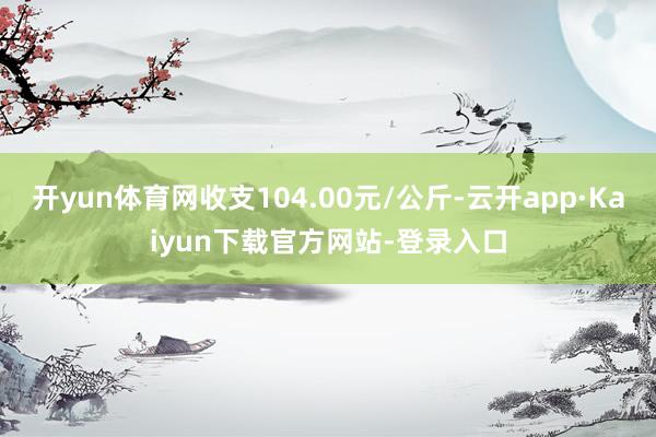 开yun体育网收支104.00元/公斤-云开app·Kaiyun下载官方网站-登录入口