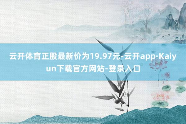 云开体育正股最新价为19.97元-云开app·Kaiyun下载官方网站-登录入口