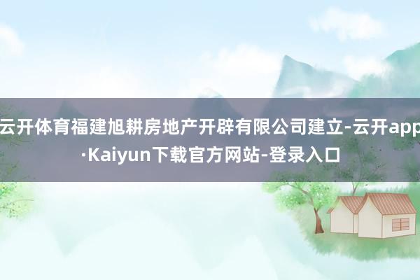 云开体育福建旭耕房地产开辟有限公司建立-云开app·Kaiyun下载官方网站-登录入口