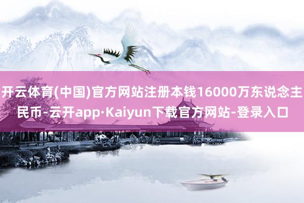开云体育(中国)官方网站注册本钱16000万东说念主民币-云开app·Kaiyun下载官方网站-登录入口