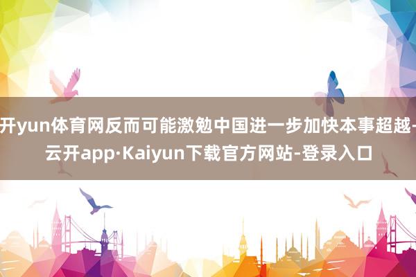 开yun体育网反而可能激勉中国进一步加快本事超越-云开app·Kaiyun下载官方网站-登录入口