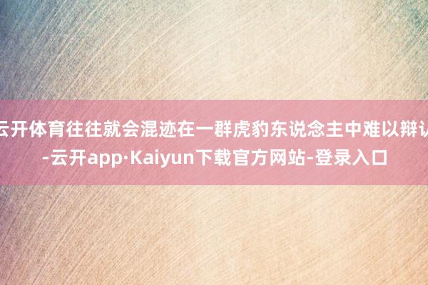 云开体育往往就会混迹在一群虎豹东说念主中难以辩认-云开app·Kaiyun下载官方网站-登录入口