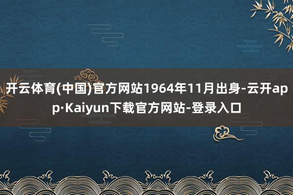 开云体育(中国)官方网站1964年11月出身-云开app·Kaiyun下载官方网站-登录入口