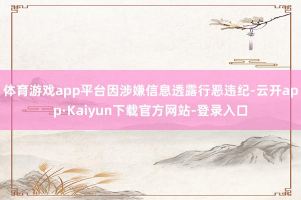 体育游戏app平台因涉嫌信息透露行恶违纪-云开app·Kaiyun下载官方网站-登录入口