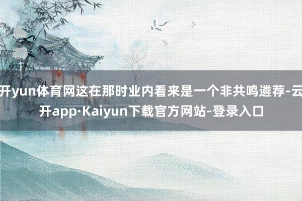 开yun体育网这在那时业内看来是一个非共鸣遴荐-云开app·Kaiyun下载官方网站-登录入口