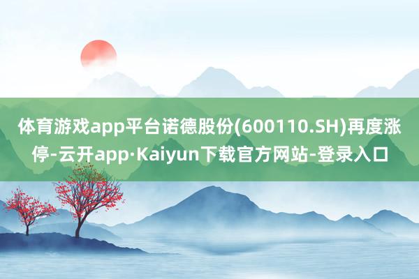 体育游戏app平台诺德股份(600110.SH)再度涨停-云开app·Kaiyun下载官方网站-登录入口