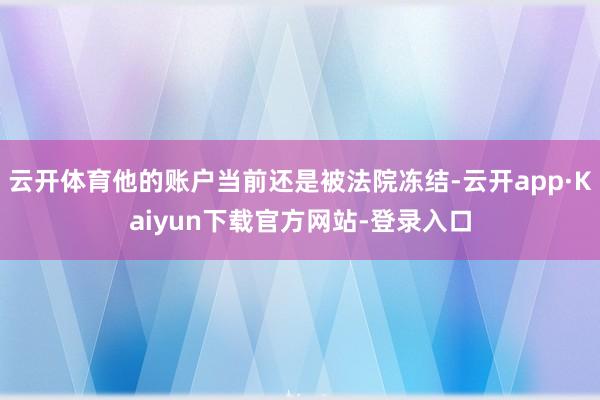 云开体育他的账户当前还是被法院冻结-云开app·Kaiyun下载官方网站-登录入口