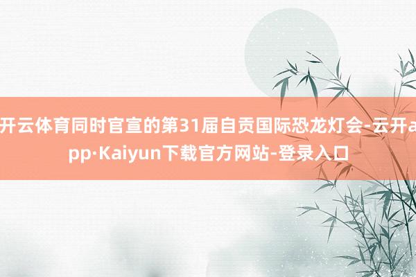 开云体育同时官宣的第31届自贡国际恐龙灯会-云开app·Kaiyun下载官方网站-登录入口