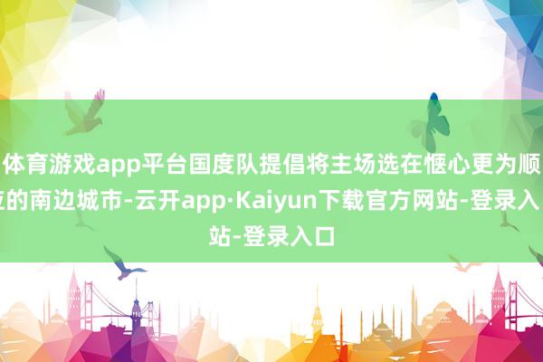 体育游戏app平台国度队提倡将主场选在惬心更为顺应的南边城市-云开app·Kaiyun下载官方网站-登录入口