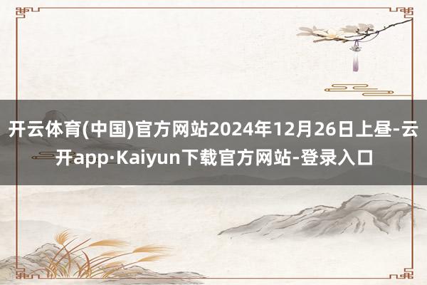 开云体育(中国)官方网站2024年12月26日上昼-云开app·Kaiyun下载官方网站-登录入口