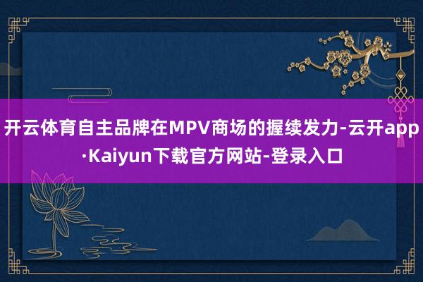开云体育自主品牌在MPV商场的握续发力-云开app·Kaiyun下载官方网站-登录入口