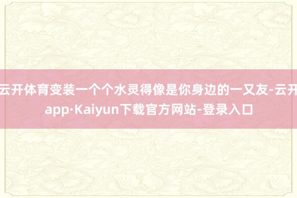 云开体育变装一个个水灵得像是你身边的一又友-云开app·Kaiyun下载官方网站-登录入口