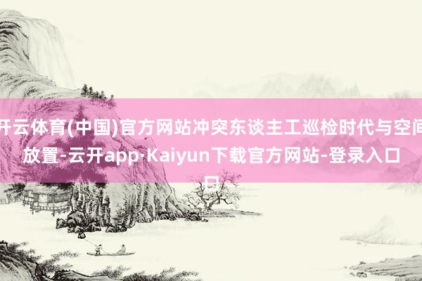 开云体育(中国)官方网站冲突东谈主工巡检时代与空间放置-云开app·Kaiyun下载官方网站-登录入口
