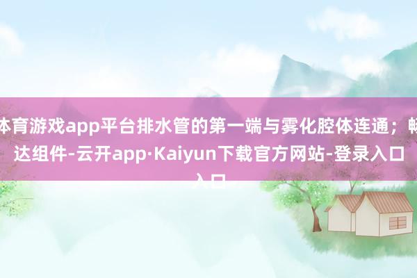 体育游戏app平台排水管的第一端与雾化腔体连通；畅达组件-云开app·Kaiyun下载官方网站-登录入口