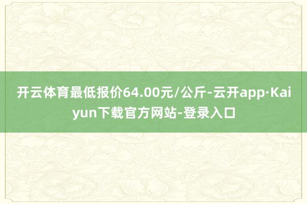 开云体育最低报价64.00元/公斤-云开app·Kaiyun下载官方网站-登录入口