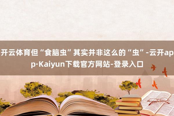 开云体育但“食脑虫”其实并非这么的“虫”-云开app·Kaiyun下载官方网站-登录入口